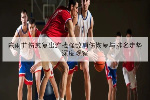 陈雨菲伤愈复出连战强敌肩伤恢复与排名走势深度观察